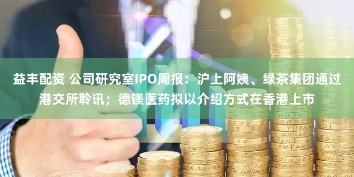 益丰配资 公司研究室IPO周报：沪上阿姨、绿茶集团通过港交所聆讯；德镁医药拟以介绍方式在香港上市