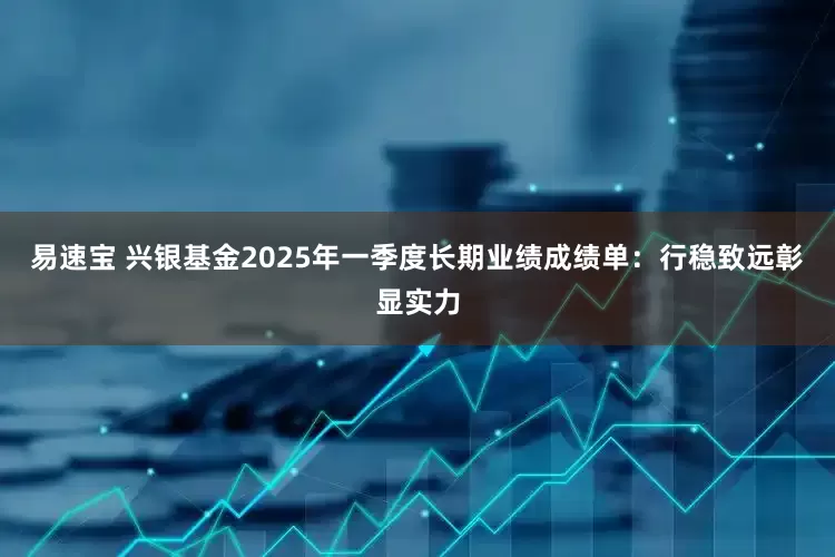 易速宝 兴银基金2025年一季度长期业绩成绩单：行稳致远彰显实力