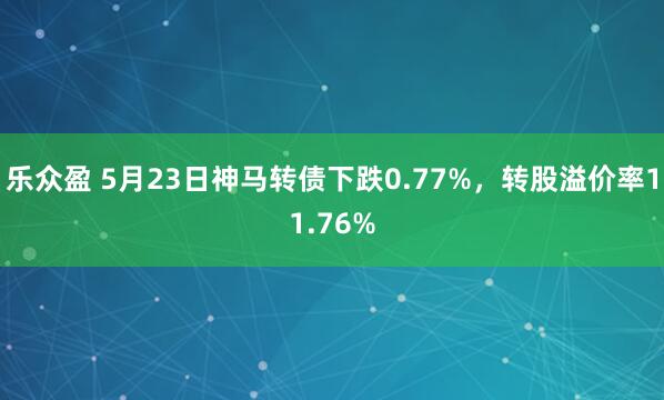 乐众盈 5月23日神马转债下跌0.77%，转股溢价率11.76%