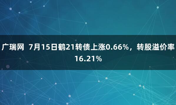 广瑞网  7月15日鹤21转债上涨0.66%，转股溢价率16.21%