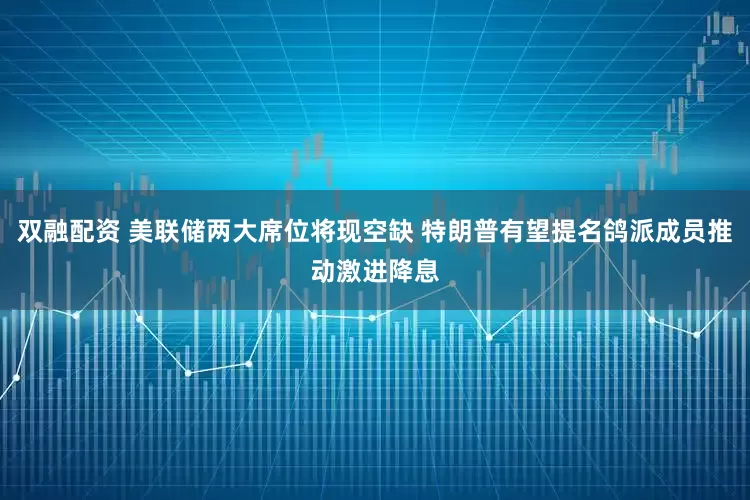 双融配资 美联储两大席位将现空缺 特朗普有望提名鸽派成员推动激进降息