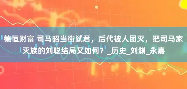 德恒财富 司马昭当街弑君，后代被人团灭，把司马家灭族的刘聪结局又如何？_历史_刘渊_永嘉