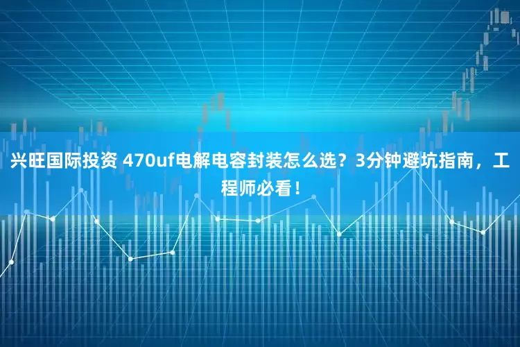 兴旺国际投资 470uf电解电容封装怎么选？3分钟避坑指南，工程师必看！