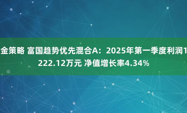 金策略 富国趋势优先混合A：2025年第一季度利润1222.12万元 净值增长率4.34%
