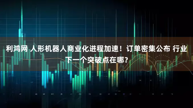 利鸿网 人形机器人商业化进程加速！订单密集公布 行业下一个突破点在哪？